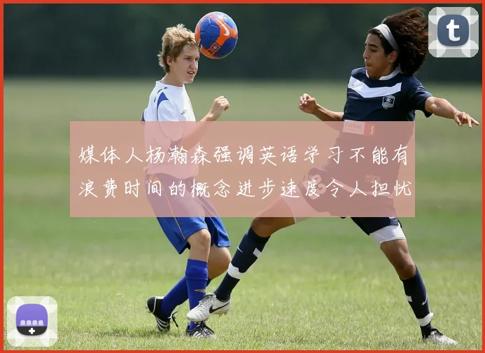 媒体人杨瀚森强调英语学习不能有浪费时间的概念进步速度令人担忧