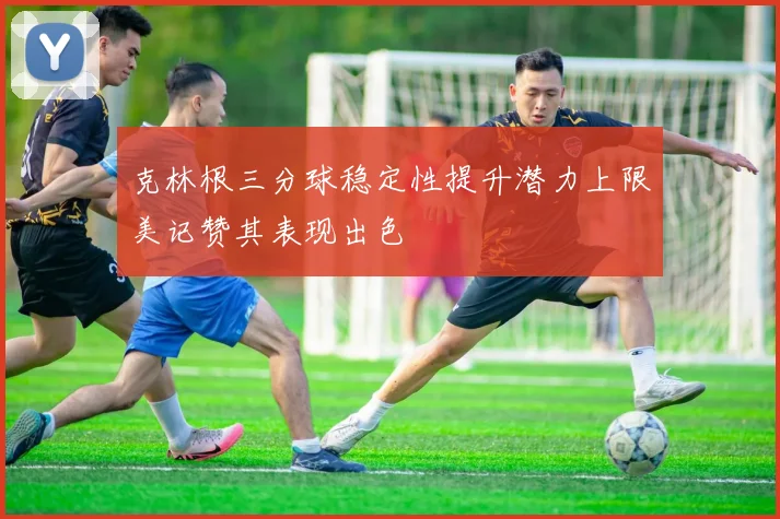 克林根三分球稳定性提升潜力上限美记赞其表现出色