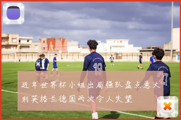 近年世界杯小组出局强队盘点意大利英格兰德国两次令人失望