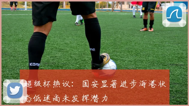超级杯热议：国安显著进步海港状态低迷尚未发挥潜力