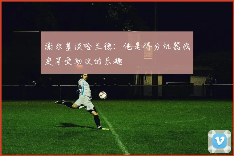 谢尔基谈哈兰德：他是得分机器我更享受助攻的乐趣