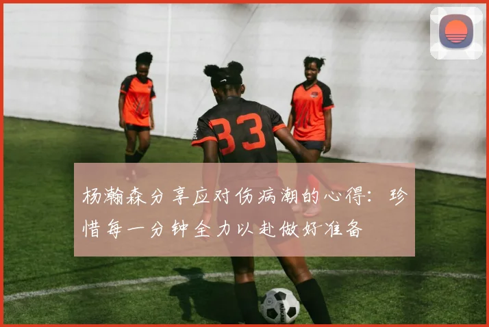 杨瀚森分享应对伤病潮的心得：珍惜每一分钟全力以赴做好准备