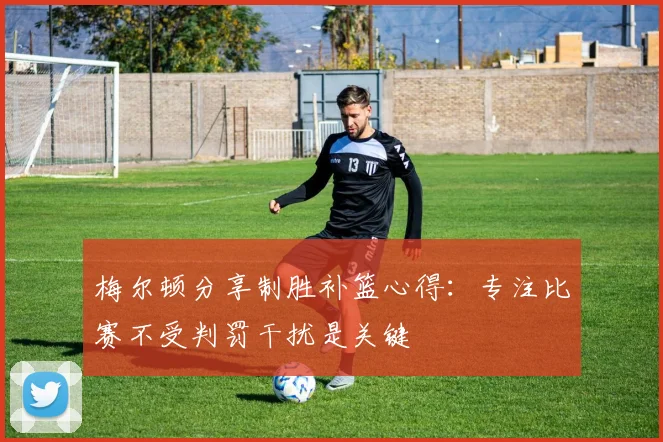 梅尔顿分享制胜补篮心得：专注比赛不受判罚干扰是关键