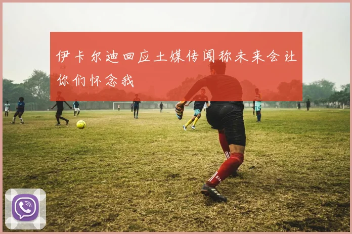 伊卡尔迪回应土媒传闻称未来会让你们怀念我