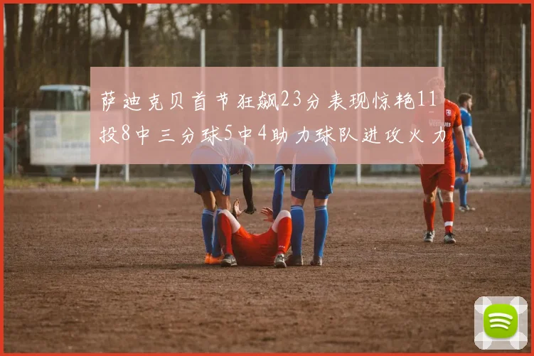 萨迪克贝首节狂飙23分表现惊艳11投8中三分球5中4助力球队进攻火力全开