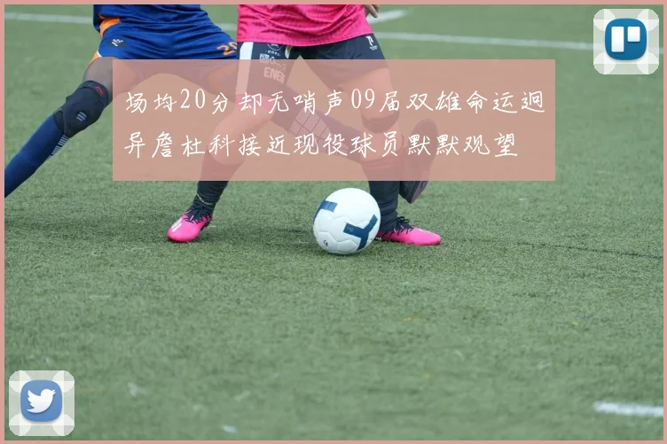 场均20分却无哨声09届双雄命运迥异詹杜科接近现役球员默默观望