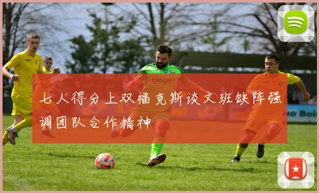 七人得分上双福克斯谈文班缺阵强调团队合作精神