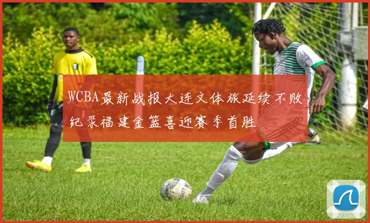 WCBA最新战报大连文体旅延续不败纪录福建金篮喜迎赛季首胜