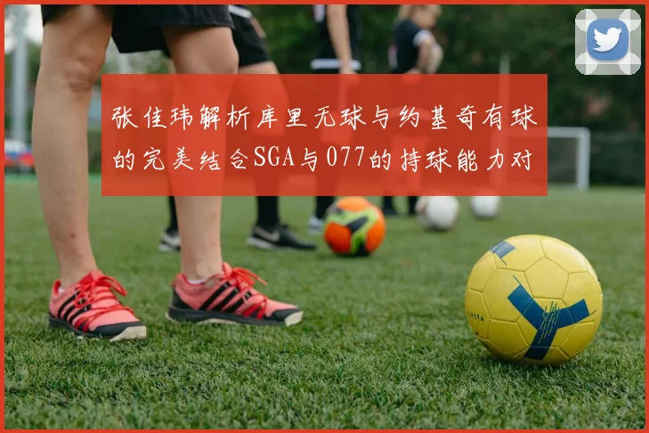 张佳玮解析库里无球与约基奇有球的完美结合SGA与077的持球能力对比文班的防守实力分析