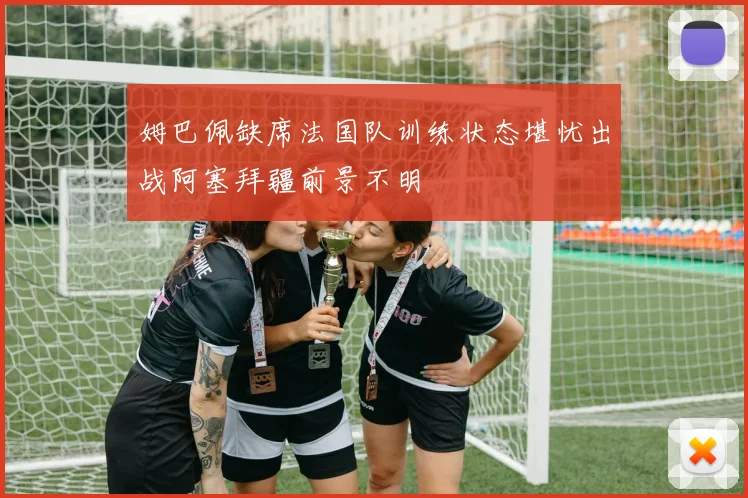 姆巴佩缺席法国队训练状态堪忧出战阿塞拜疆前景不明
