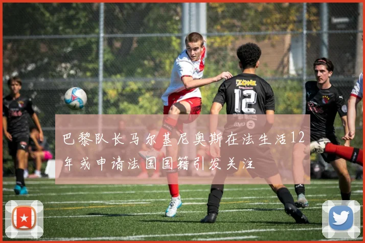 巴黎队长马尔基尼奥斯在法生活12年或申请法国国籍引发关注