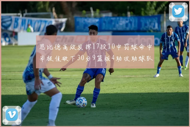 恩比德高效发挥17投10中罚球命中率极佳砍下30分9篮板4助攻助球队获胜