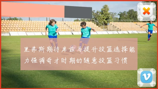 里弗斯期待库兹马提升投篮选择能力强调奇才时期的随意投篮习惯