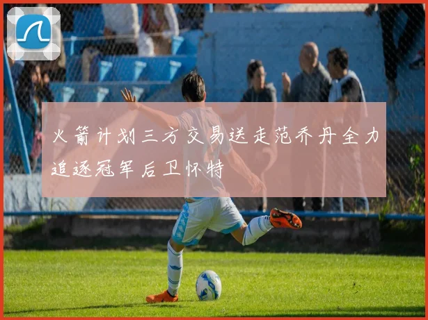 火箭计划三方交易送走范乔丹全力追逐冠军后卫怀特
