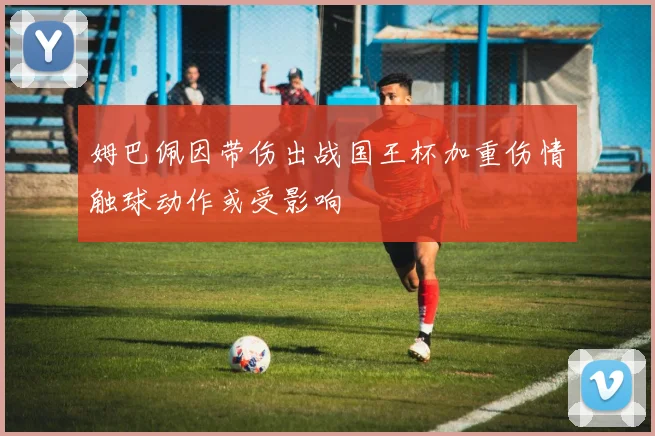 姆巴佩因带伤出战国王杯加重伤情触球动作或受影响