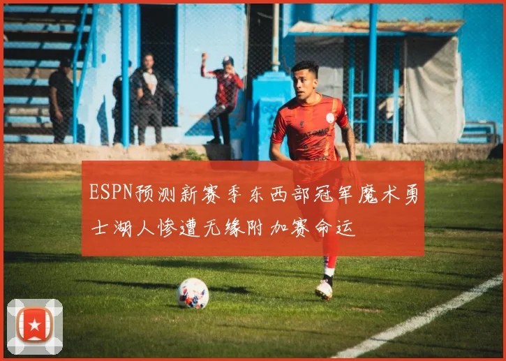 ESPN预测新赛季东西部冠军魔术勇士湖人惨遭无缘附加赛命运