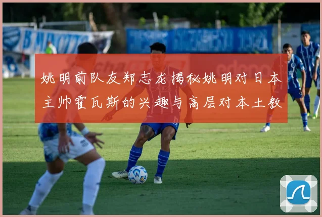 姚明前队友郑志龙揭秘姚明对日本主帅霍瓦斯的兴趣与高层对本土教练的偏好