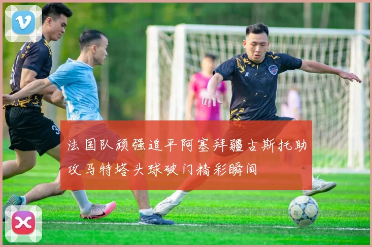 法国队顽强追平阿塞拜疆古斯托助攻马特塔头球破门精彩瞬间