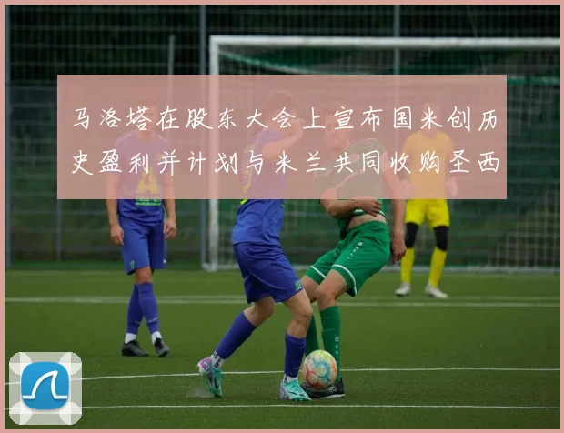 马洛塔在股东大会上宣布国米创历史盈利并计划与米兰共同收购圣西罗