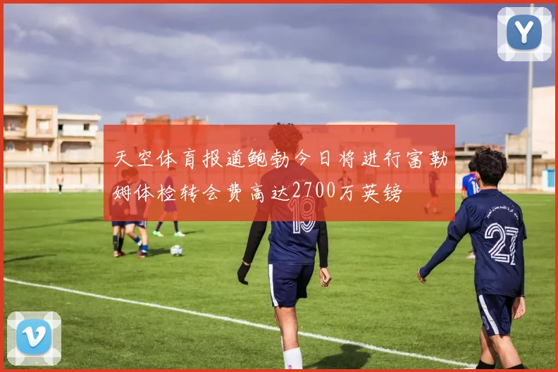 天空体育报道鲍勃今日将进行富勒姆体检转会费高达2700万英镑