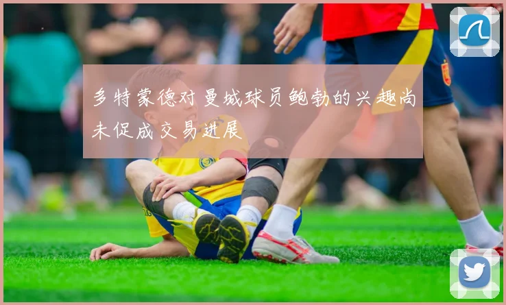 多特蒙德对曼城球员鲍勃的兴趣尚未促成交易进展