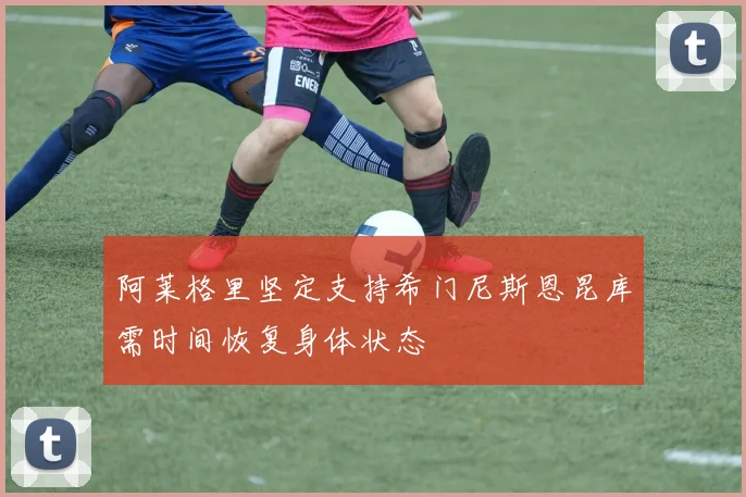 阿莱格里坚定支持希门尼斯恩昆库需时间恢复身体状态