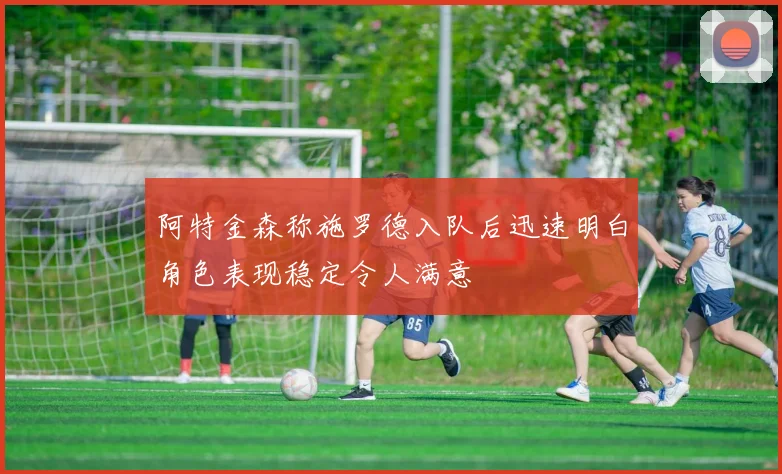 阿特金森称施罗德入队后迅速明白角色表现稳定令人满意