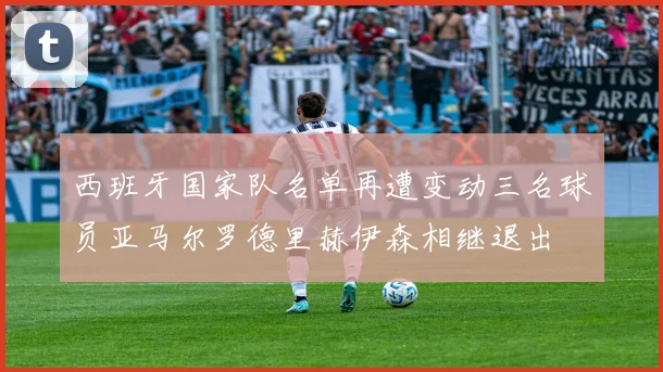 西班牙国家队名单再遭变动三名球员亚马尔罗德里赫伊森相继退出