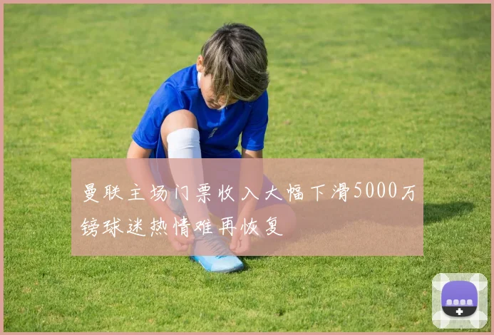 曼联主场门票收入大幅下滑5000万镑球迷热情难再恢复