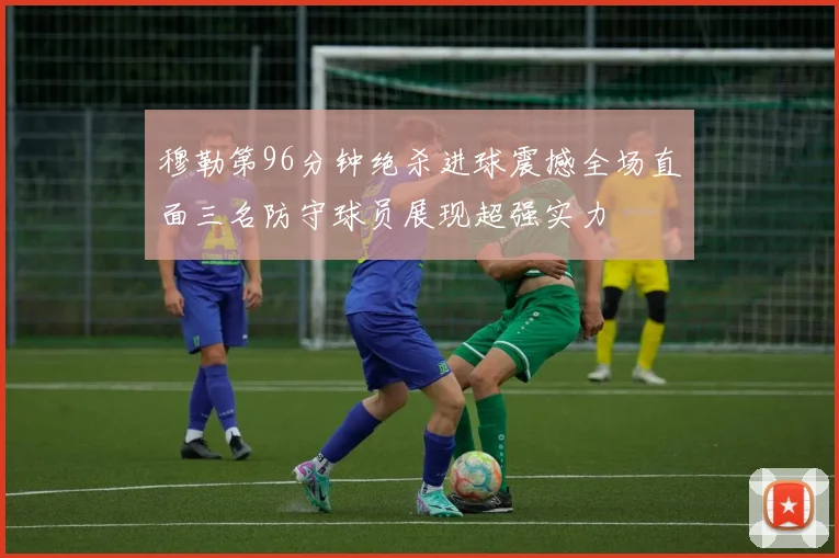 穆勒第96分钟绝杀进球震撼全场直面三名防守球员展现超强实力