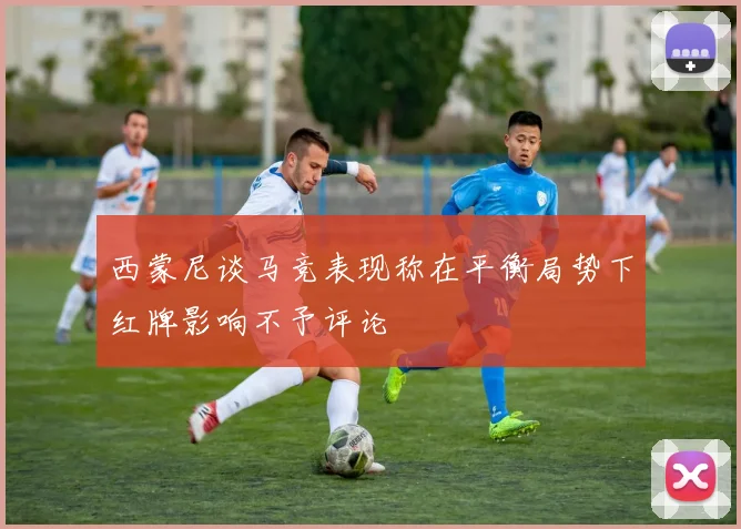 西蒙尼谈马竞表现称在平衡局势下红牌影响不予评论