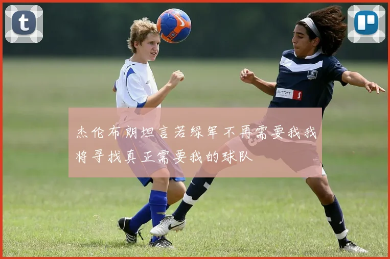 杰伦布朗坦言若绿军不再需要我我将寻找真正需要我的球队