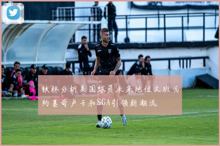 铁林分析美国球员未来地位文班戈约基奇卢卡和SGA引领新潮流