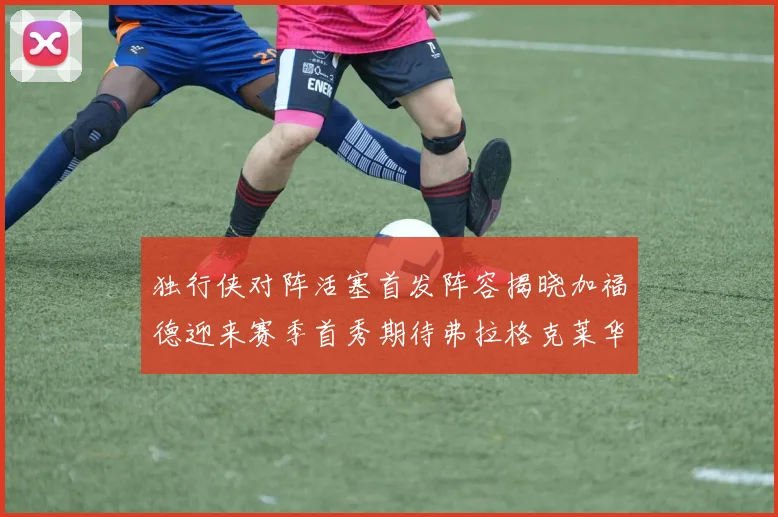 独行侠对阵活塞首发阵容揭晓加福德迎来赛季首秀期待弗拉格克莱华盛顿克里斯蒂表现