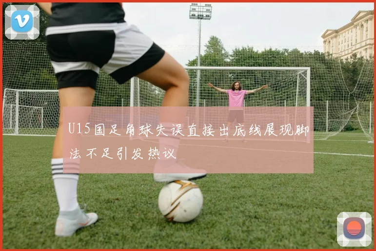 U15国足角球失误直接出底线展现脚法不足引发热议