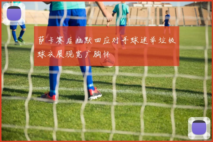 萨卡赛后幽默回应对手球迷举垃圾球衣展现宽广胸怀