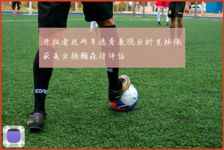 开拓者近两年选秀表现分析克林根获高分杨瀚森待评估