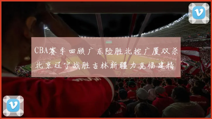 CBA赛季回顾广东险胜北控广厦双杀北京辽宁战胜吉林新疆力克福建精彩纷呈
