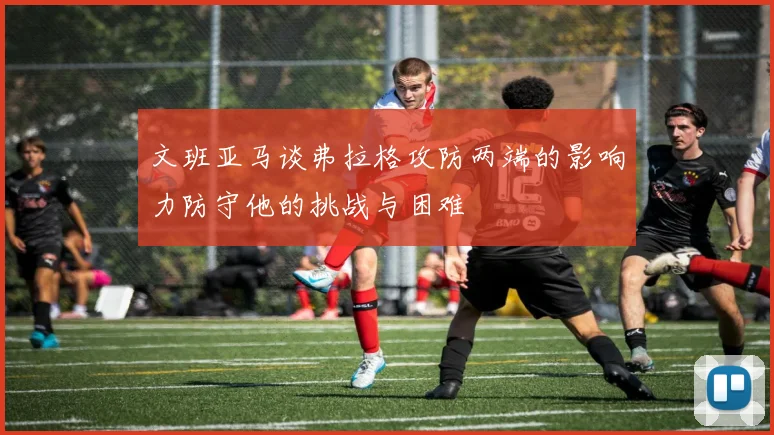 文班亚马谈弗拉格攻防两端的影响力防守他的挑战与困难