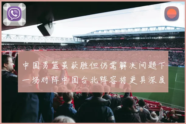 中国男篮虽获胜但仍需解决问题下一场对阵中国台北阵容将更具深度
