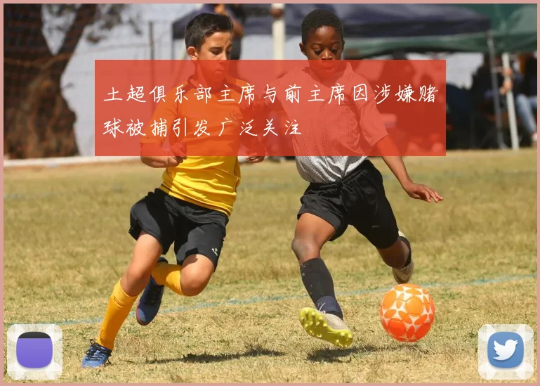 土超俱乐部主席与前主席因涉嫌赌球被捕引发广泛关注