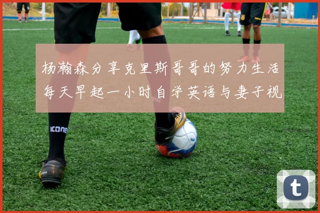 杨瀚森分享克里斯哥哥的努力生活每天早起一小时自学英语与妻子视频通话