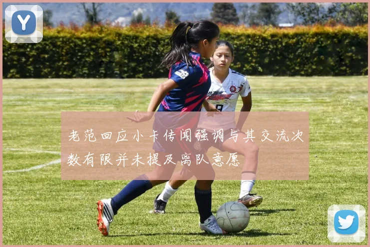 老范回应小卡传闻强调与其交流次数有限并未提及离队意愿