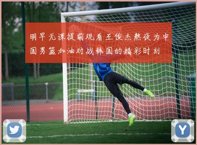 明早无课提前观看王俊杰熬夜为中国男篮加油对战韩国的精彩时刻