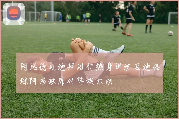 阿诺德赴迪拜进行热身训练吕迪格琼阿或缺席对阵埃尔切