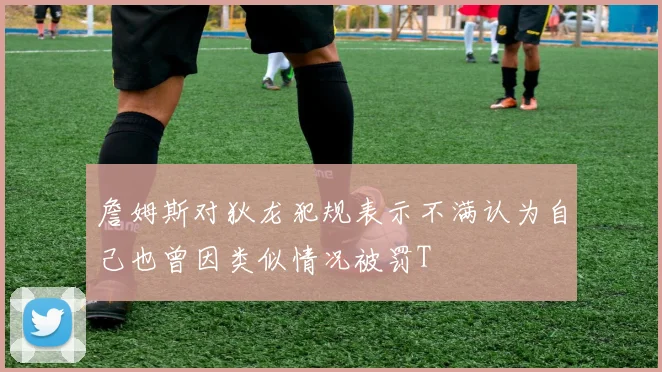 詹姆斯对狄龙犯规表示不满认为自己也曾因类似情况被罚T